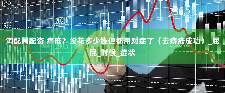 淘配网配资 痔疮？没花多少钱但都用对症了（去痔疮成功）_屁屁_时候_症状
