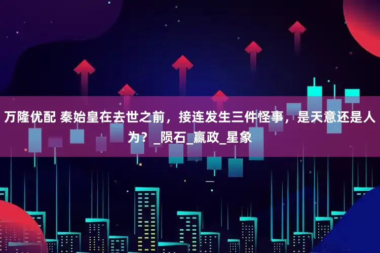 万隆优配 秦始皇在去世之前，接连发生三件怪事，是天意还是人为？_陨石_嬴政_星象