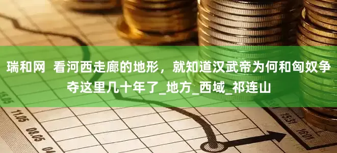 瑞和网  看河西走廊的地形，就知道汉武帝为何和匈奴争夺这里几十年了_地方_西域_祁连山