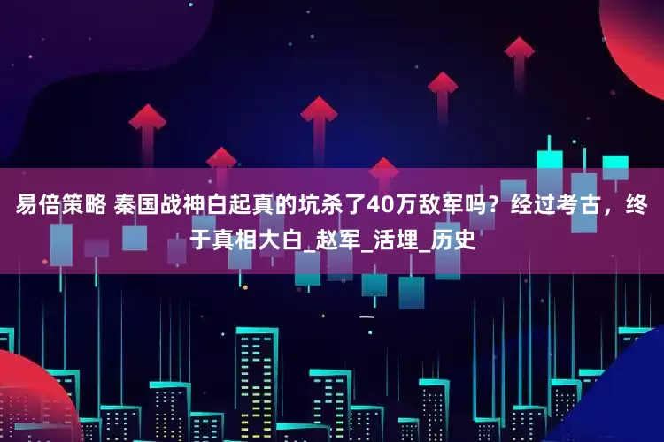 易倍策略 秦国战神白起真的坑杀了40万敌军吗？经过考古，终于真相大白_赵军_活埋_历史