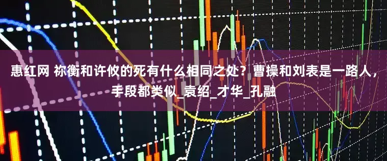 惠红网 祢衡和许攸的死有什么相同之处？曹操和刘表是一路人，手段都类似_袁绍_才华_孔融