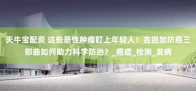 天牛宝配资 这些恶性肿瘤盯上年轻人！吉因加防癌三部曲如何助力科学防治？_癌症_检测_发病