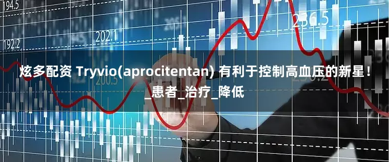 炫多配资 Tryvio(aprocitentan) 有利于控制高血压的新星！_患者_治疗_降低