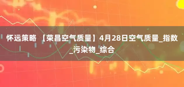 怀远策略 【荣昌空气质量】4月28日空气质量_指数_污染物_综合