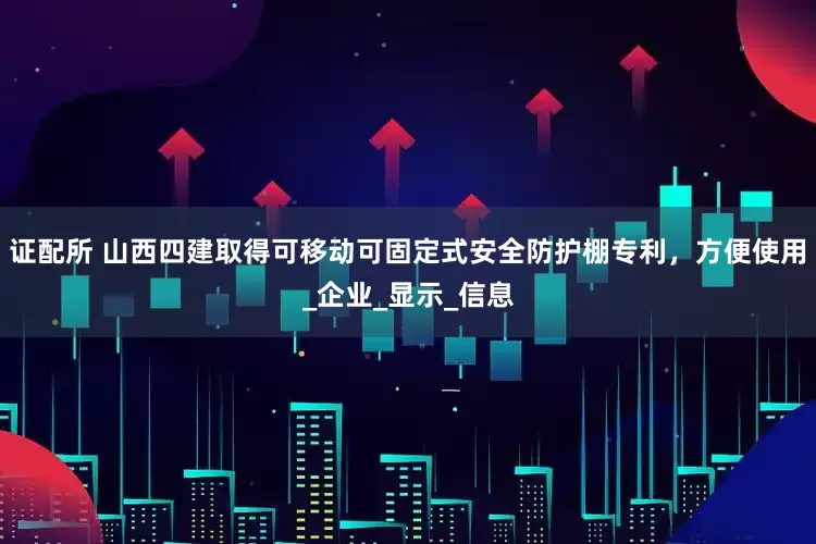 证配所 山西四建取得可移动可固定式安全防护棚专利，方便使用_企业_显示_信息