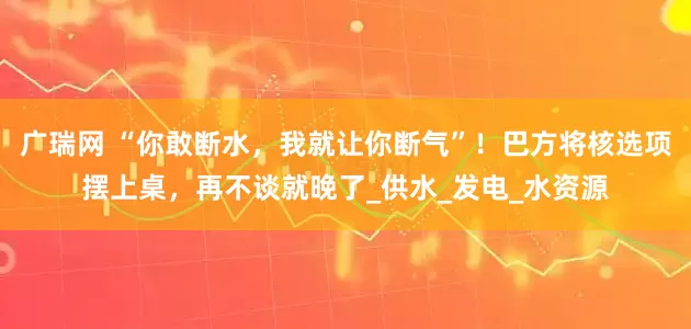 广瑞网 “你敢断水，我就让你断气”！巴方将核选项摆上桌，再不谈就晚了_供水_发电_水资源