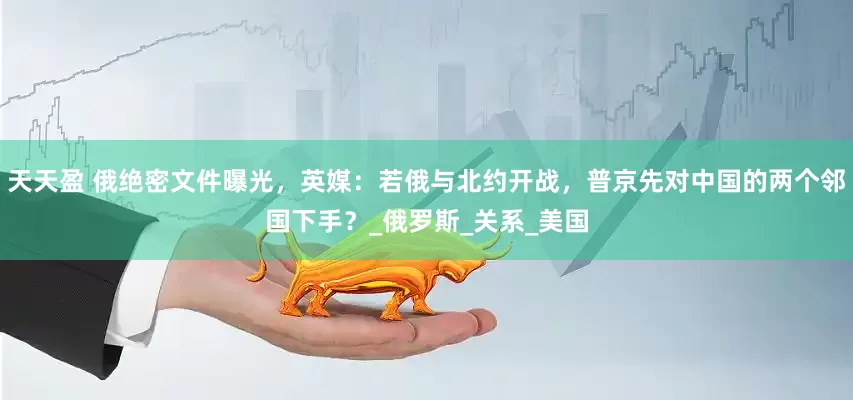 天天盈 俄绝密文件曝光，英媒：若俄与北约开战，普京先对中国的两个邻国下手？_俄罗斯_关系_美国