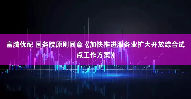 富腾优配 国务院原则同意《加快推进服务业扩大开放综合试点工作方案》