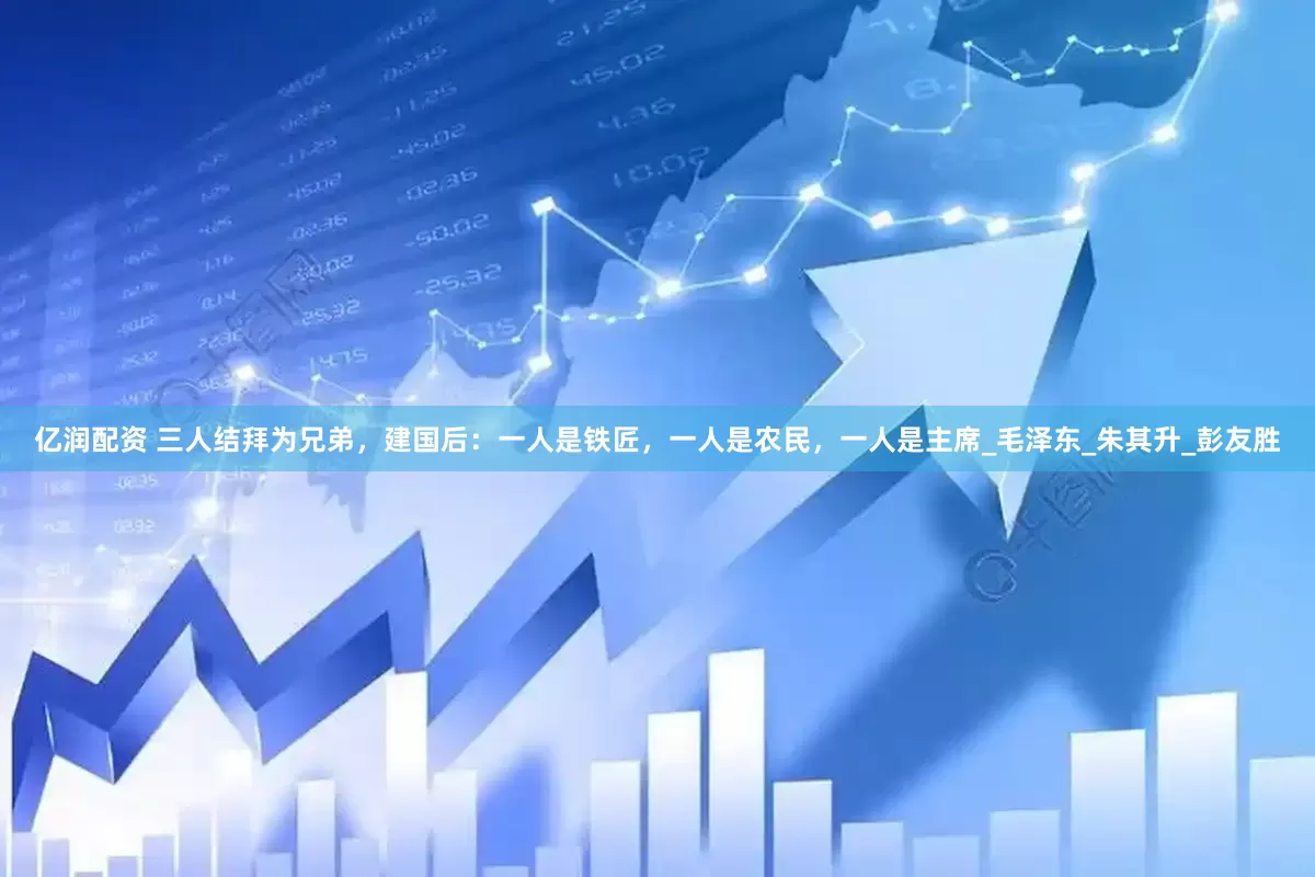 亿润配资 三人结拜为兄弟，建国后：一人是铁匠，一人是农民，一人是主席_毛泽东_朱其升_彭友胜