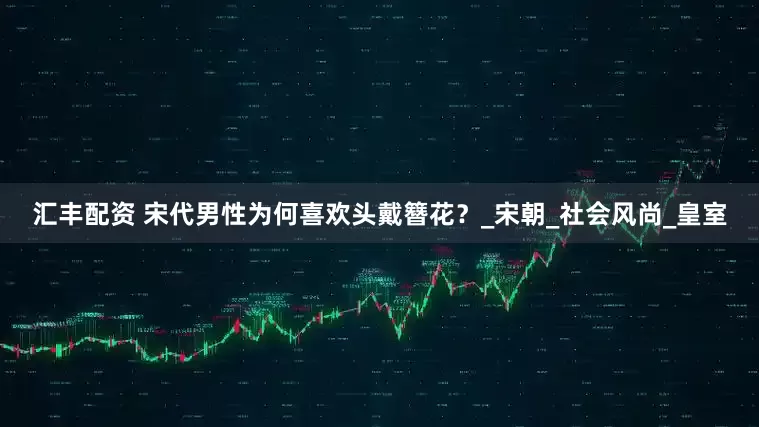 汇丰配资 宋代男性为何喜欢头戴簪花？_宋朝_社会风尚_皇室