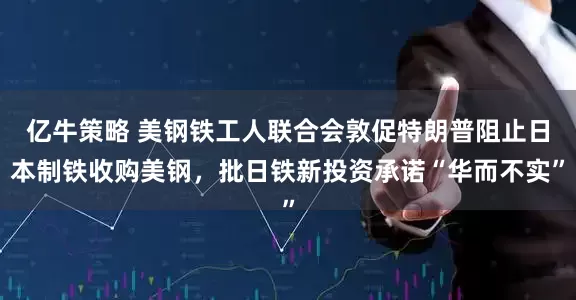 亿牛策略 美钢铁工人联合会敦促特朗普阻止日本制铁收购美钢，批日铁新投资承诺“华而不实”