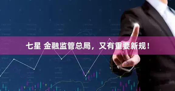 七星 金融监管总局，又有重要新规！