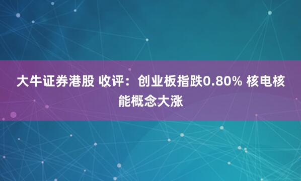 大牛证券港股 收评：创业板指跌0.80% 核电核能概念大涨