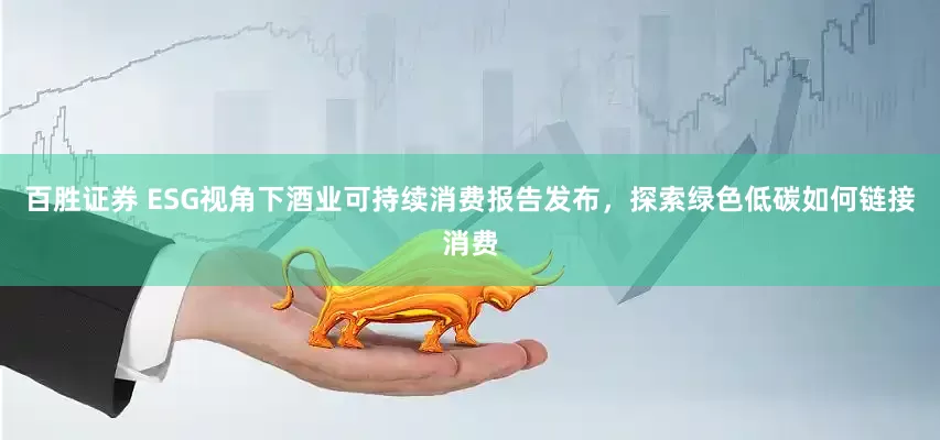 百胜证券 ESG视角下酒业可持续消费报告发布，探索绿色低碳如何链接消费