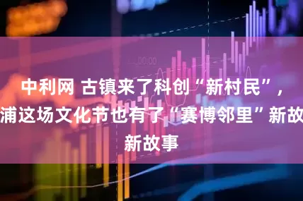 中利网 古镇来了科创“新村民”，青浦这场文化节也有了“赛博邻里”新故事