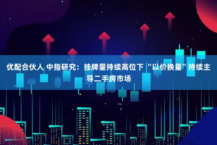 优配合伙人 中指研究：挂牌量持续高位下 “以价换量”持续主导二手房市场