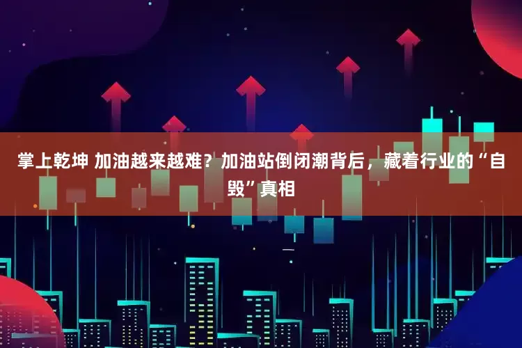 掌上乾坤 加油越来越难？加油站倒闭潮背后，藏着行业的“自毁”真相
